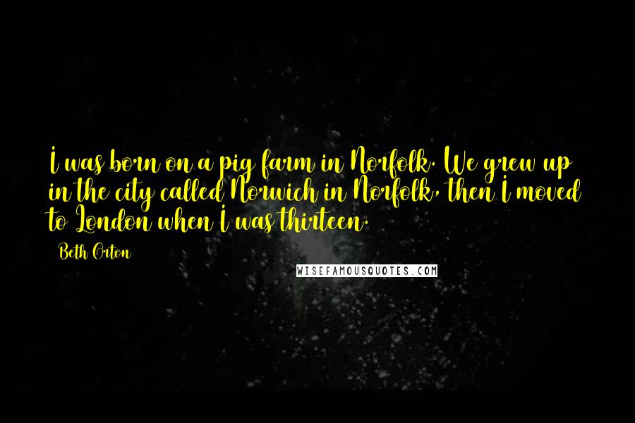 Beth Orton Quotes: I was born on a pig farm in Norfolk. We grew up in the city called Norwich in Norfolk, then I moved to London when I was thirteen.