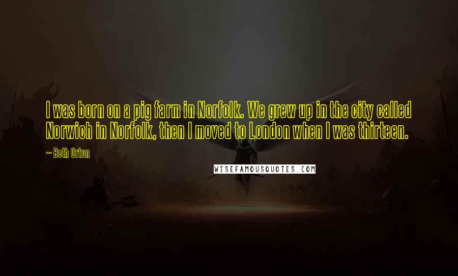Beth Orton Quotes: I was born on a pig farm in Norfolk. We grew up in the city called Norwich in Norfolk, then I moved to London when I was thirteen.