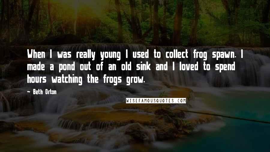 Beth Orton Quotes: When I was really young I used to collect frog spawn. I made a pond out of an old sink and I loved to spend hours watching the frogs grow.