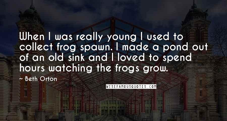 Beth Orton Quotes: When I was really young I used to collect frog spawn. I made a pond out of an old sink and I loved to spend hours watching the frogs grow.