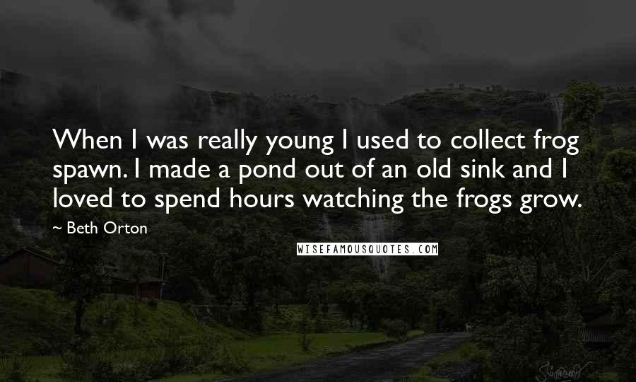 Beth Orton Quotes: When I was really young I used to collect frog spawn. I made a pond out of an old sink and I loved to spend hours watching the frogs grow.