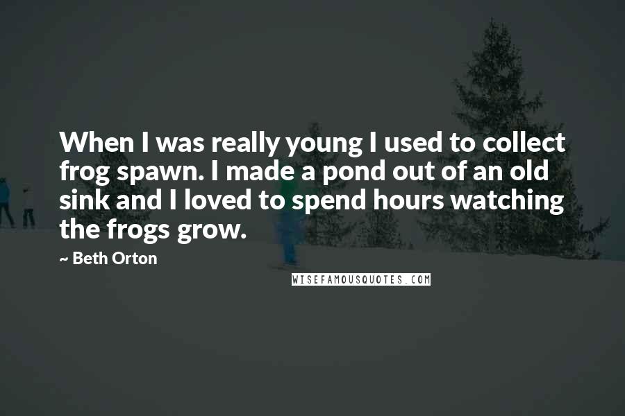 Beth Orton Quotes: When I was really young I used to collect frog spawn. I made a pond out of an old sink and I loved to spend hours watching the frogs grow.