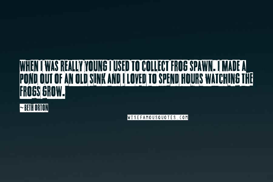 Beth Orton Quotes: When I was really young I used to collect frog spawn. I made a pond out of an old sink and I loved to spend hours watching the frogs grow.