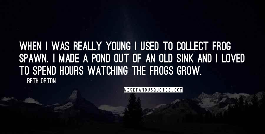 Beth Orton Quotes: When I was really young I used to collect frog spawn. I made a pond out of an old sink and I loved to spend hours watching the frogs grow.