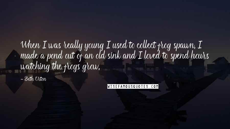 Beth Orton Quotes: When I was really young I used to collect frog spawn. I made a pond out of an old sink and I loved to spend hours watching the frogs grow.