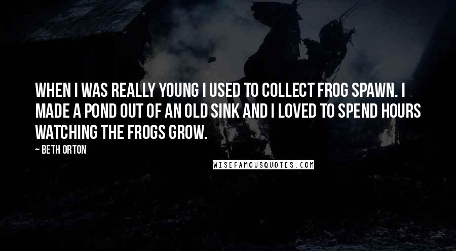 Beth Orton Quotes: When I was really young I used to collect frog spawn. I made a pond out of an old sink and I loved to spend hours watching the frogs grow.