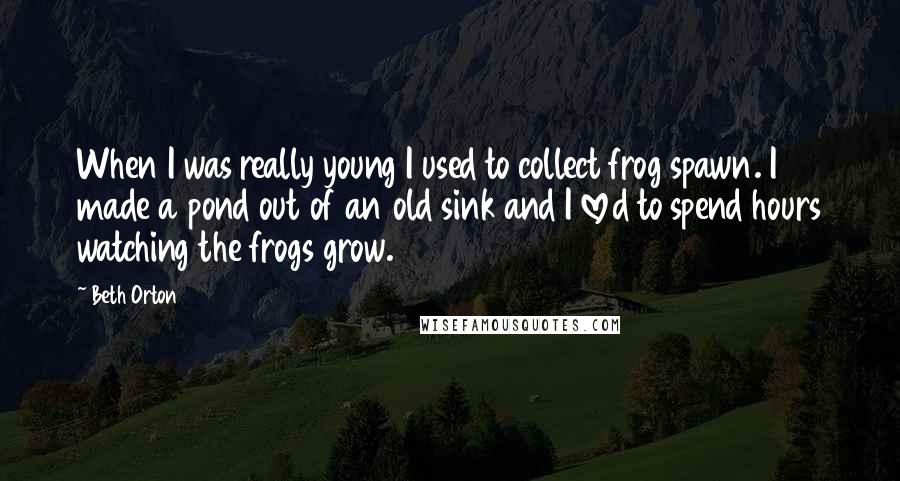 Beth Orton Quotes: When I was really young I used to collect frog spawn. I made a pond out of an old sink and I loved to spend hours watching the frogs grow.