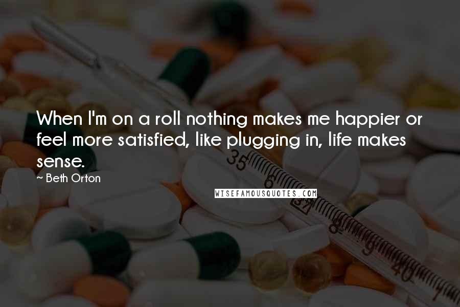 Beth Orton Quotes: When I'm on a roll nothing makes me happier or feel more satisfied, like plugging in, life makes sense.