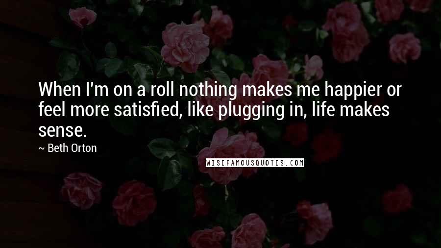 Beth Orton Quotes: When I'm on a roll nothing makes me happier or feel more satisfied, like plugging in, life makes sense.