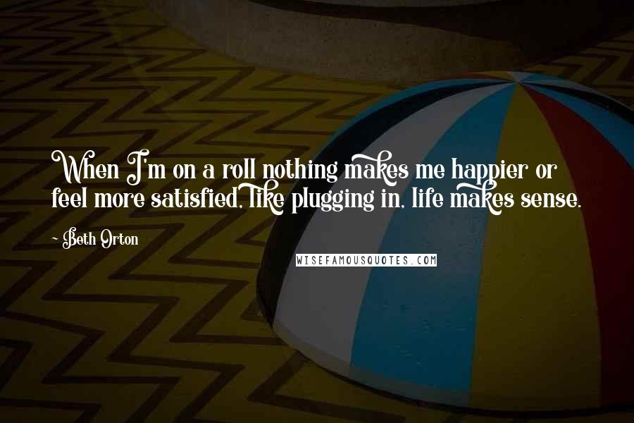 Beth Orton Quotes: When I'm on a roll nothing makes me happier or feel more satisfied, like plugging in, life makes sense.