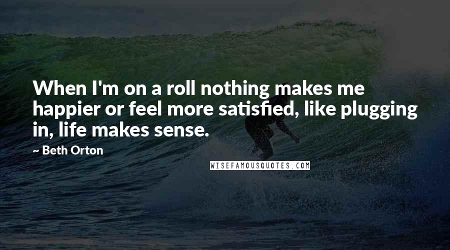 Beth Orton Quotes: When I'm on a roll nothing makes me happier or feel more satisfied, like plugging in, life makes sense.