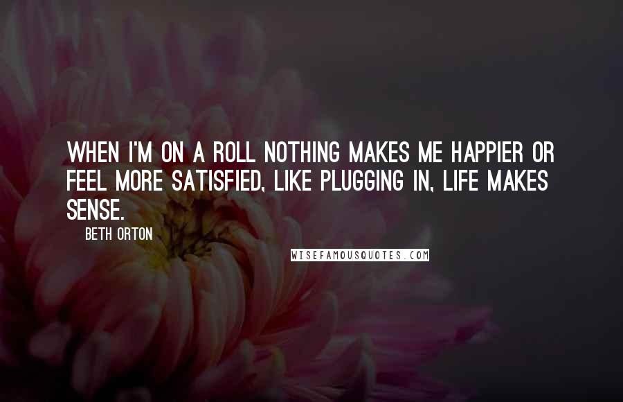 Beth Orton Quotes: When I'm on a roll nothing makes me happier or feel more satisfied, like plugging in, life makes sense.