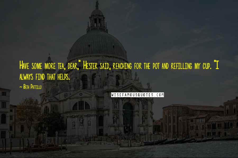 Beth Pattillo Quotes: Have some more tea, dear," Hester said, reaching for the pot and refilling my cup. "I always find that helps.