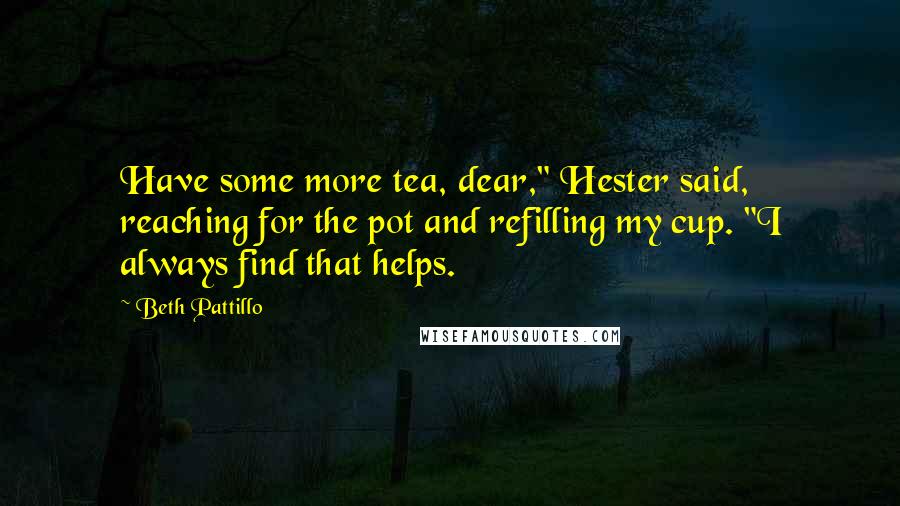 Beth Pattillo Quotes: Have some more tea, dear," Hester said, reaching for the pot and refilling my cup. "I always find that helps.