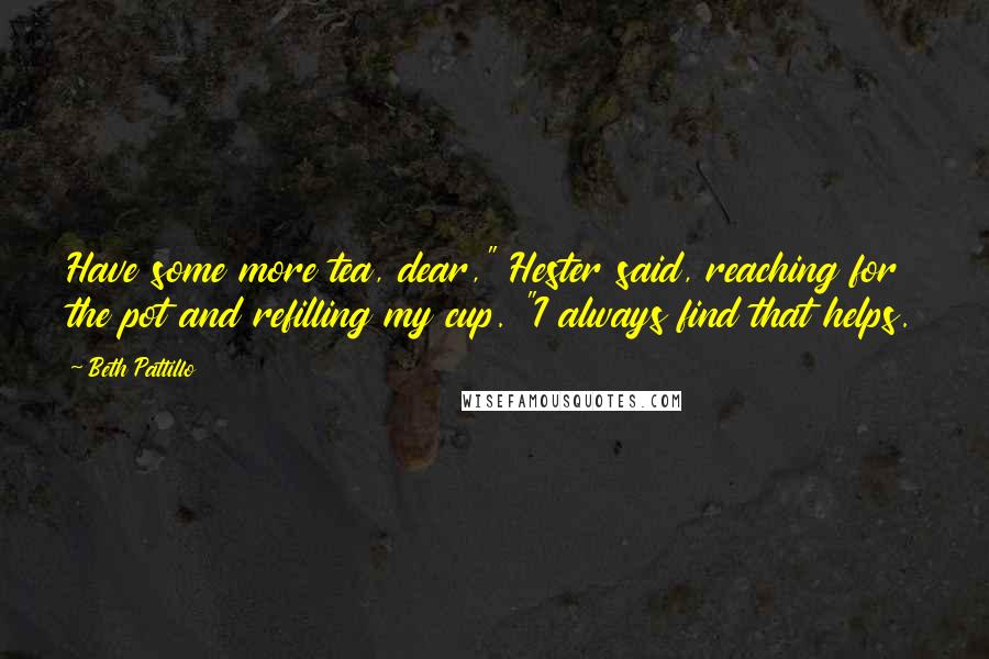 Beth Pattillo Quotes: Have some more tea, dear," Hester said, reaching for the pot and refilling my cup. "I always find that helps.