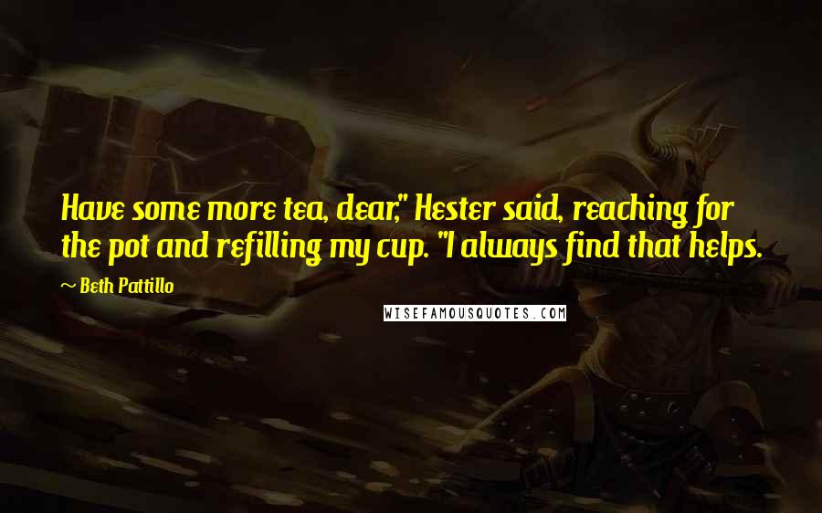 Beth Pattillo Quotes: Have some more tea, dear," Hester said, reaching for the pot and refilling my cup. "I always find that helps.