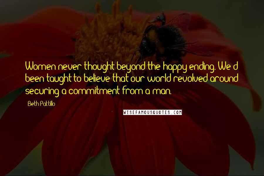 Beth Pattillo Quotes: Women never thought beyond the happy ending. We'd been taught to believe that our world revolved around securing a commitment from a man.