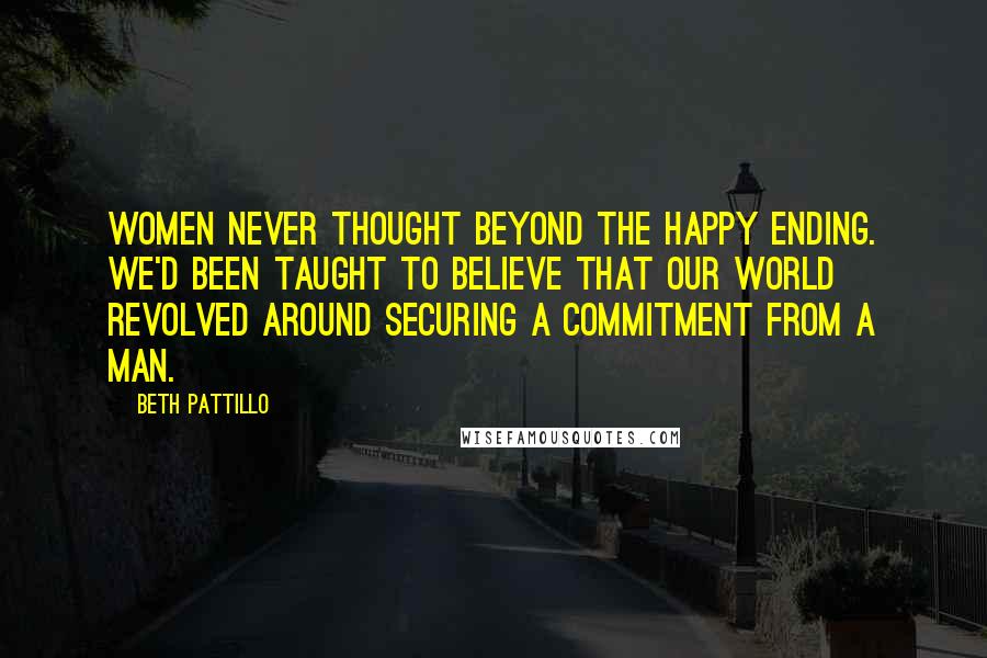 Beth Pattillo Quotes: Women never thought beyond the happy ending. We'd been taught to believe that our world revolved around securing a commitment from a man.