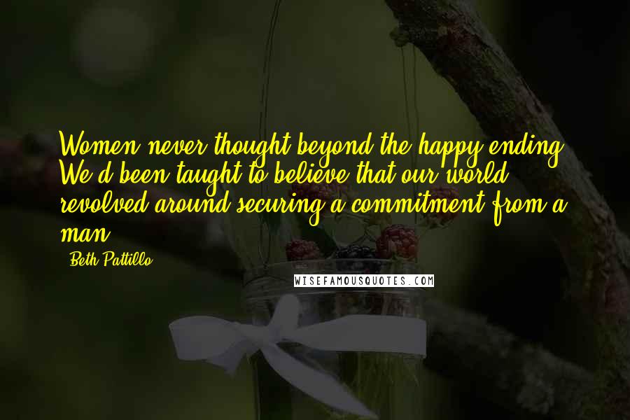 Beth Pattillo Quotes: Women never thought beyond the happy ending. We'd been taught to believe that our world revolved around securing a commitment from a man.