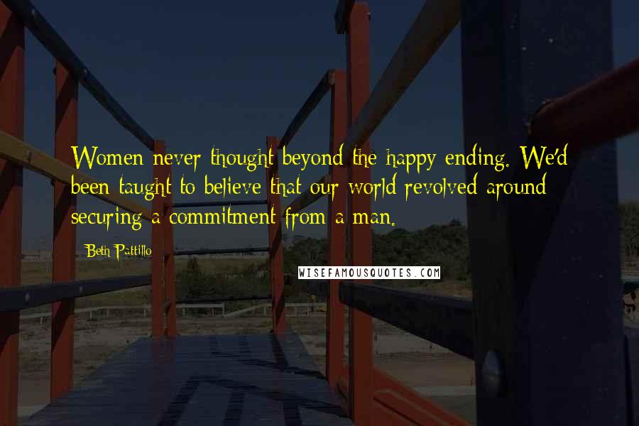 Beth Pattillo Quotes: Women never thought beyond the happy ending. We'd been taught to believe that our world revolved around securing a commitment from a man.