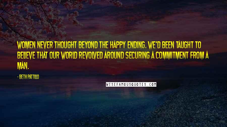 Beth Pattillo Quotes: Women never thought beyond the happy ending. We'd been taught to believe that our world revolved around securing a commitment from a man.