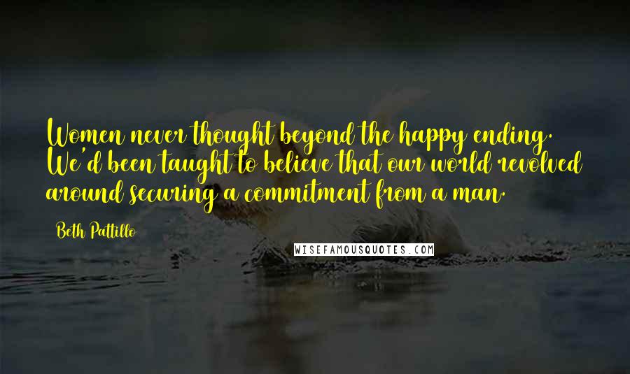 Beth Pattillo Quotes: Women never thought beyond the happy ending. We'd been taught to believe that our world revolved around securing a commitment from a man.