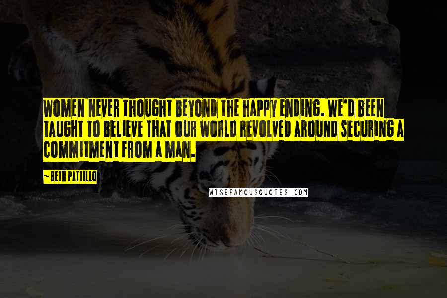 Beth Pattillo Quotes: Women never thought beyond the happy ending. We'd been taught to believe that our world revolved around securing a commitment from a man.