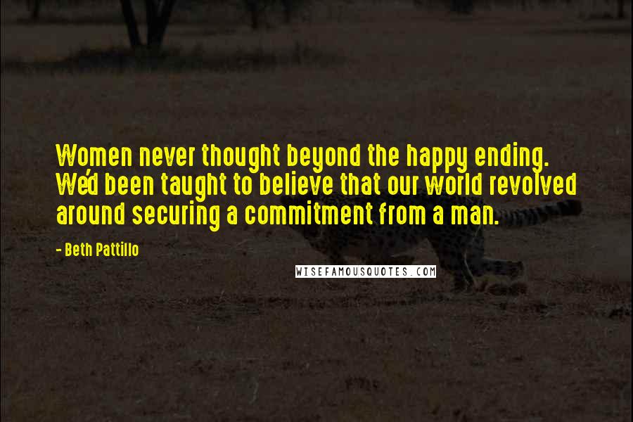 Beth Pattillo Quotes: Women never thought beyond the happy ending. We'd been taught to believe that our world revolved around securing a commitment from a man.