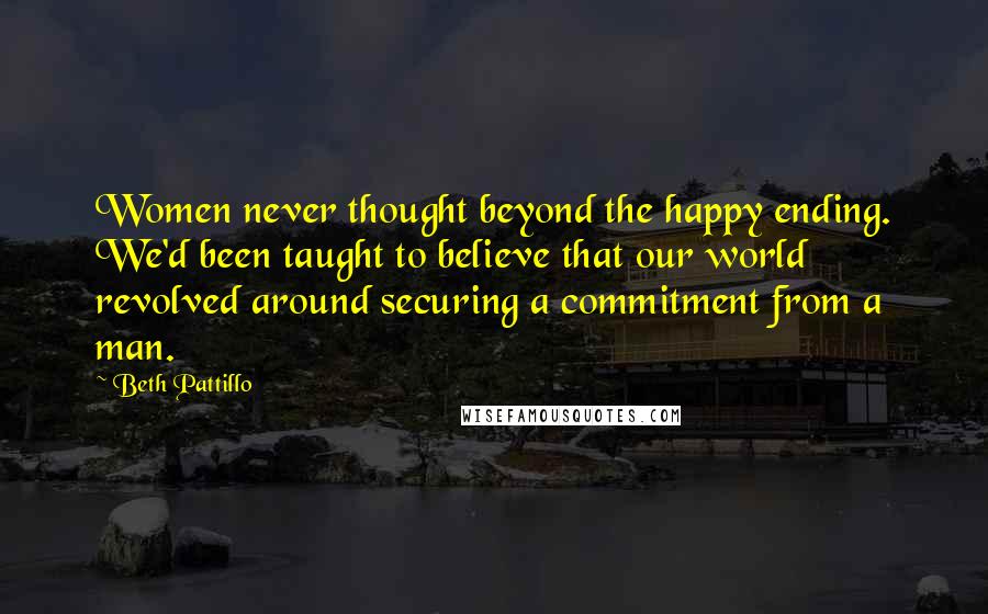 Beth Pattillo Quotes: Women never thought beyond the happy ending. We'd been taught to believe that our world revolved around securing a commitment from a man.