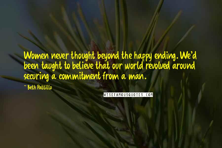 Beth Pattillo Quotes: Women never thought beyond the happy ending. We'd been taught to believe that our world revolved around securing a commitment from a man.