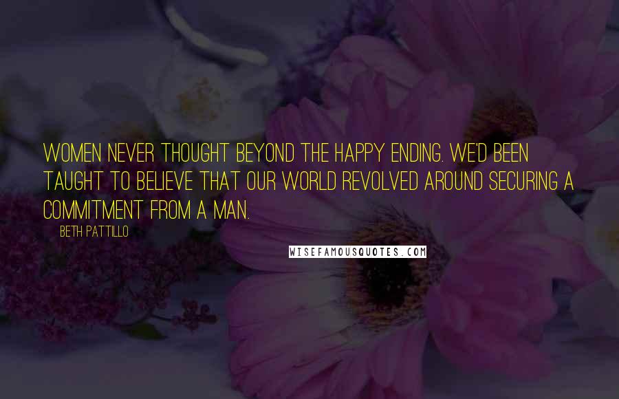 Beth Pattillo Quotes: Women never thought beyond the happy ending. We'd been taught to believe that our world revolved around securing a commitment from a man.
