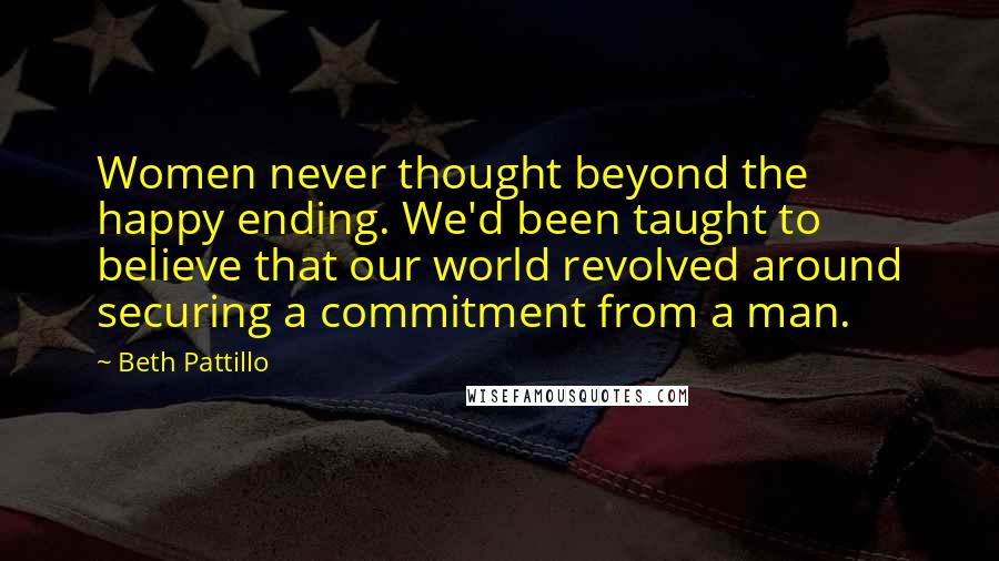 Beth Pattillo Quotes: Women never thought beyond the happy ending. We'd been taught to believe that our world revolved around securing a commitment from a man.