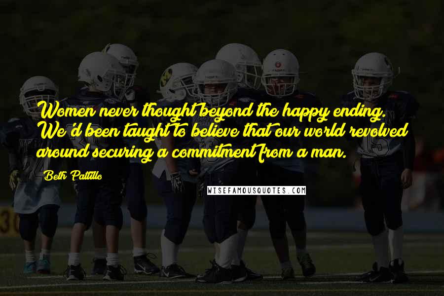 Beth Pattillo Quotes: Women never thought beyond the happy ending. We'd been taught to believe that our world revolved around securing a commitment from a man.