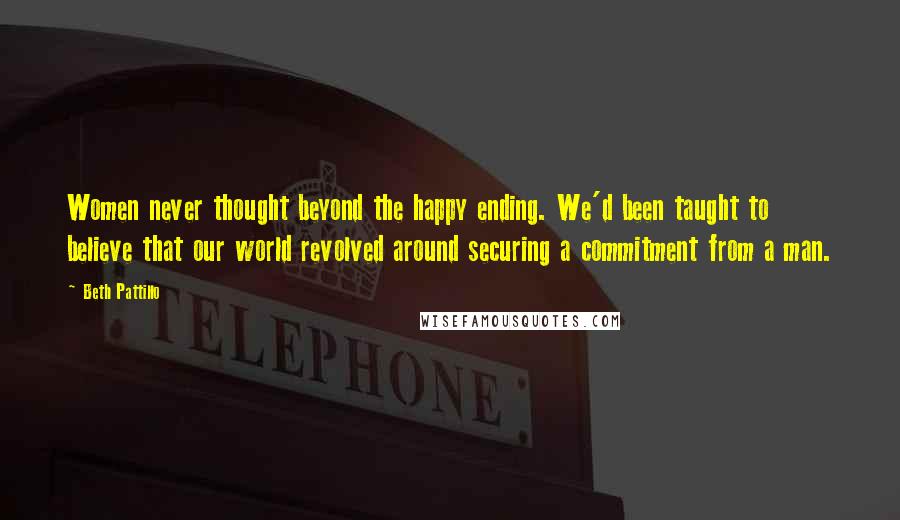 Beth Pattillo Quotes: Women never thought beyond the happy ending. We'd been taught to believe that our world revolved around securing a commitment from a man.