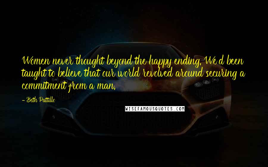 Beth Pattillo Quotes: Women never thought beyond the happy ending. We'd been taught to believe that our world revolved around securing a commitment from a man.