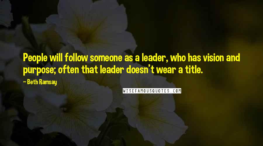Beth Ramsay Quotes: People will follow someone as a leader, who has vision and purpose; often that leader doesn't wear a title.