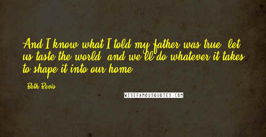 Beth Revis Quotes: And I know what I told my father was true: let us taste the world, and we'll do whatever it takes to shape it into our home.