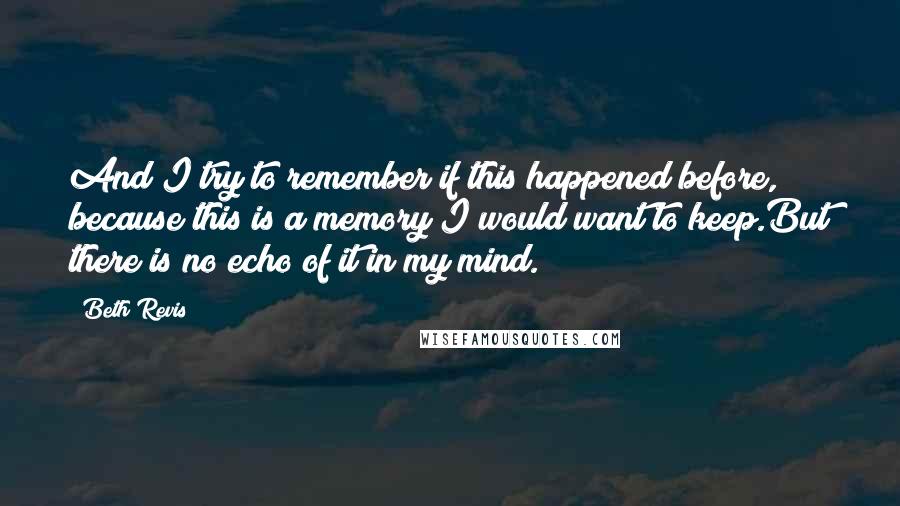 Beth Revis Quotes: And I try to remember if this happened before, because this is a memory I would want to keep.But there is no echo of it in my mind.