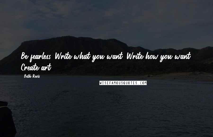 Beth Revis Quotes: Be fearless. Write what you want. Write how you want. Create art.