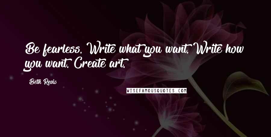 Beth Revis Quotes: Be fearless. Write what you want. Write how you want. Create art.