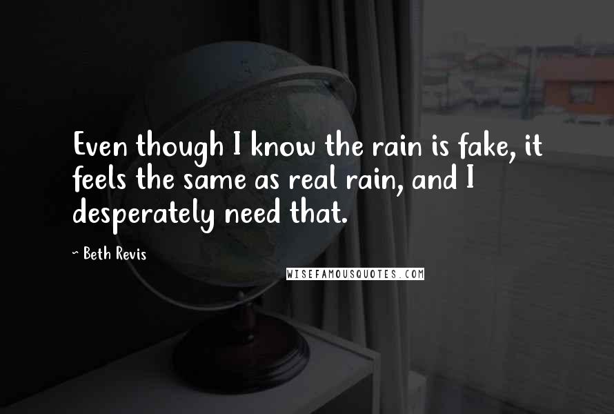 Beth Revis Quotes: Even though I know the rain is fake, it feels the same as real rain, and I desperately need that.