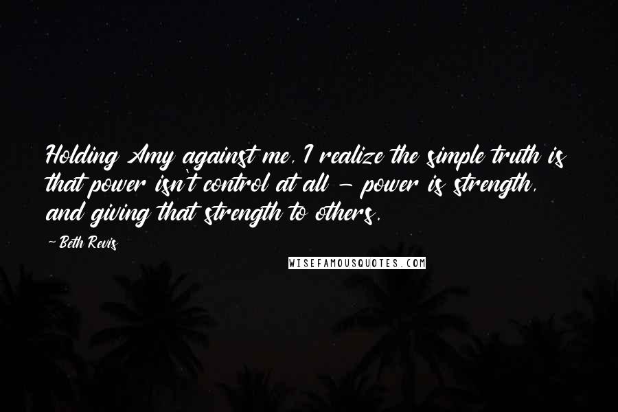 Beth Revis Quotes: Holding Amy against me, I realize the simple truth is that power isn't control at all - power is strength, and giving that strength to others.