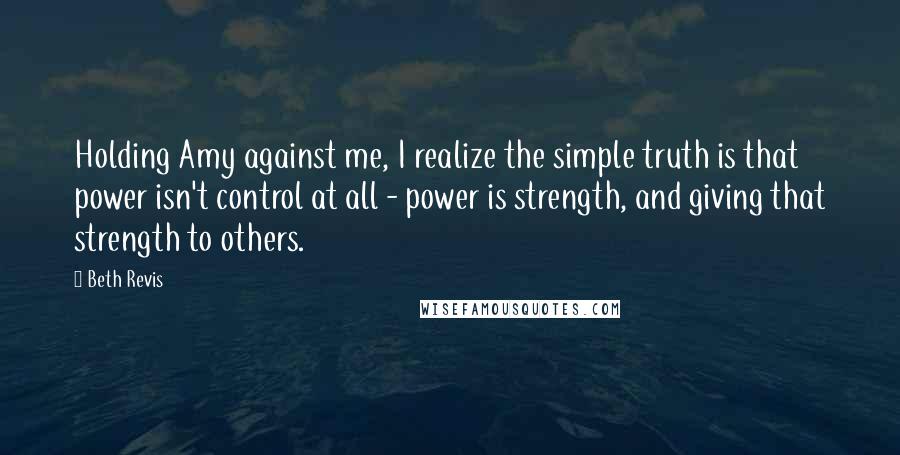 Beth Revis Quotes: Holding Amy against me, I realize the simple truth is that power isn't control at all - power is strength, and giving that strength to others.