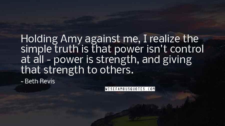 Beth Revis Quotes: Holding Amy against me, I realize the simple truth is that power isn't control at all - power is strength, and giving that strength to others.