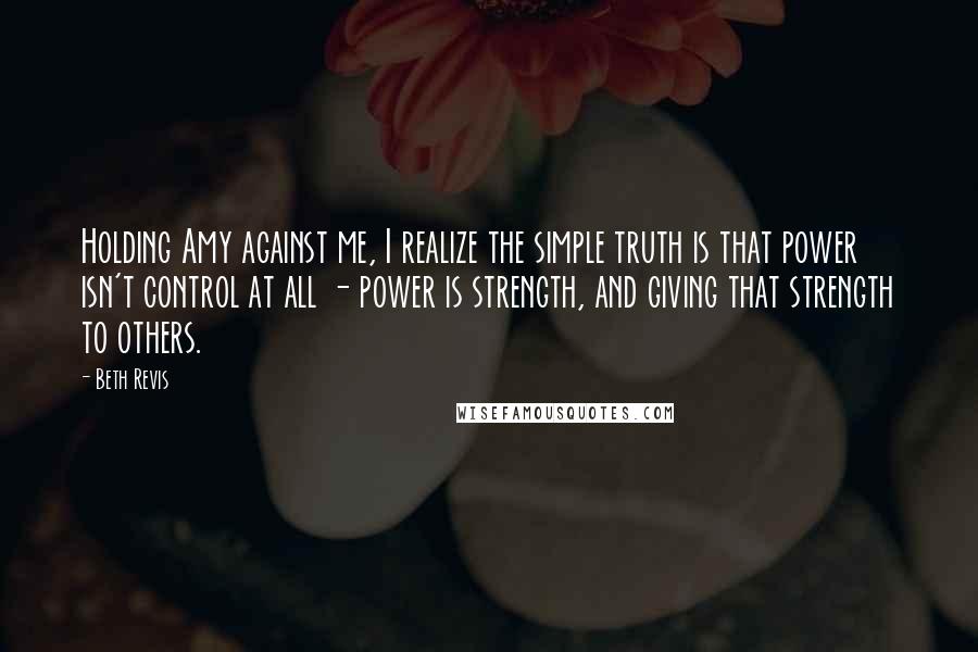 Beth Revis Quotes: Holding Amy against me, I realize the simple truth is that power isn't control at all - power is strength, and giving that strength to others.