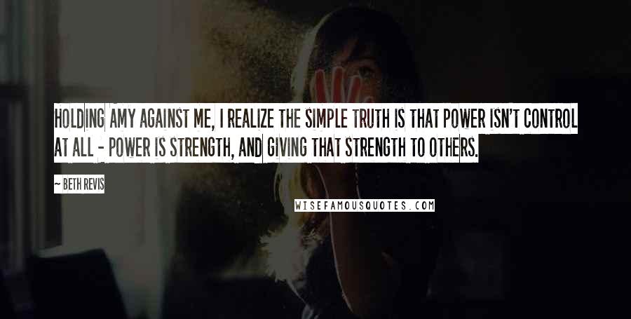 Beth Revis Quotes: Holding Amy against me, I realize the simple truth is that power isn't control at all - power is strength, and giving that strength to others.