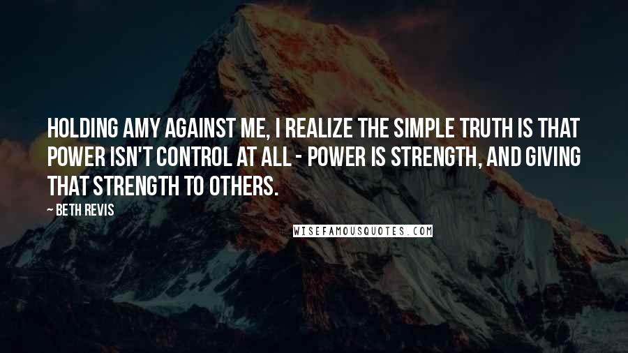 Beth Revis Quotes: Holding Amy against me, I realize the simple truth is that power isn't control at all - power is strength, and giving that strength to others.