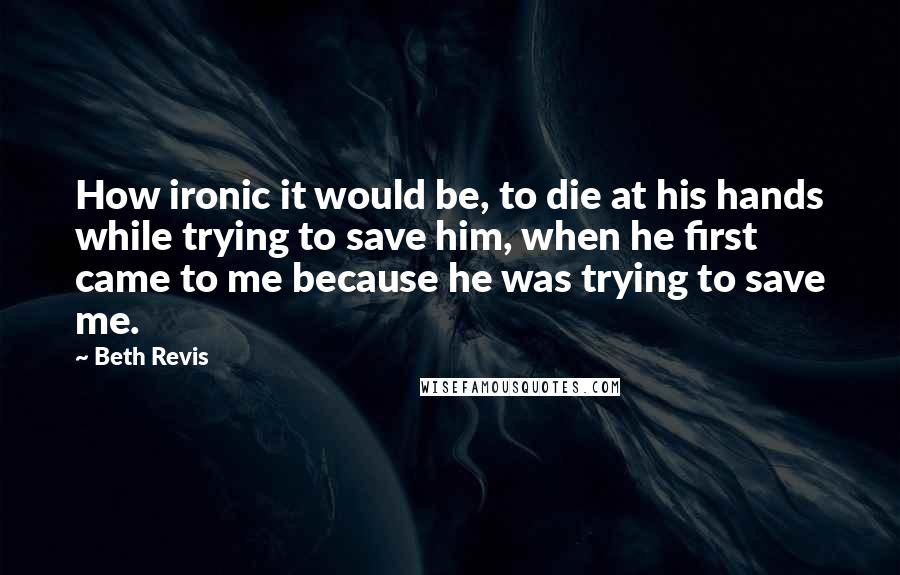 Beth Revis Quotes: How ironic it would be, to die at his hands while trying to save him, when he first came to me because he was trying to save me.