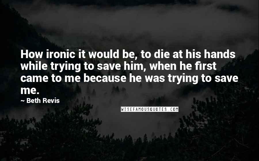 Beth Revis Quotes: How ironic it would be, to die at his hands while trying to save him, when he first came to me because he was trying to save me.