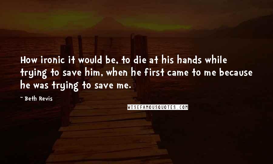 Beth Revis Quotes: How ironic it would be, to die at his hands while trying to save him, when he first came to me because he was trying to save me.